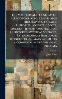 Manners and Customs of all Nations; Also Remarkable Biographies Notable Histories Eccentric Sects Singular Inventions Natural Curiosities Mystical Sciences Extraordinary Buildings Wonderful Animals -&c. Being a Compendium of Universal Informa