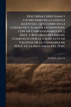 Doctrina christiana y cathecismo en la lengua allentiac que corre en la cuidad de S. Iuan de la Frontera con vn Confessonario [sic] Arte y Bocabulario breues. Compuesto por el padre Luys de Valdivia de la Compañia de Iesus de la prouincia del Peru