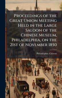 Proceedings of the Great Union Meeting Held in the Large Saloon of the Chinese Museum Philadelphia on the 21st of November 1850