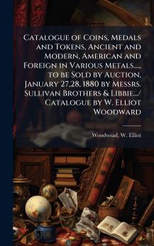Catalogue of Coins Medals and Tokens Ancient and Modern American and Foreign in Various Metals.... to be Sold by Auction January 2728 1880 by Messrs. Sullivan Brothers & Libbie.../ Catalogue by W. Elliot Woodward