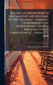 Record of Inscriptions in the Cemetery and Building of the Unitarian Formerly Denominated the Independent Church Archdale Street Charleston S.C. From 1777-1860