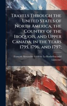 Travels Through the United States of North America the Country of the Iroquois and Upper Canada in the Years 1795 1796 and 1797;