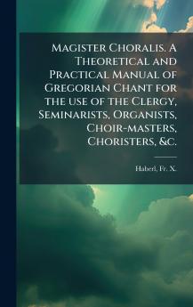 Magister Choralis. A Theoretical and Practical Manual of Gregorian Chant for the use of the Clergy Seminarists Organists Choir-masters Choristers &c.