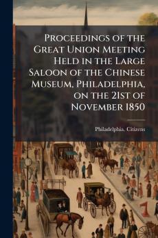 Proceedings of the Great Union Meeting Held in the Large Saloon of the Chinese Museum Philadelphia on the 21st of November 1850
