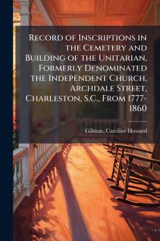 Record of Inscriptions in the Cemetery and Building of the Unitarian Formerly Denominated the Independent Church Archdale Street Charleston S.C. From 1777-1860