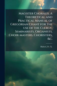 Magister Choralis. A Theoretical and Practical Manual of Gregorian Chant for the use of the Clergy Seminarists Organists Choir-masters Choristers &c.