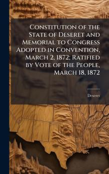 Constitution of the State of Deseret and Memorial to Congress Adopted in Convention March 2 1872; Ratified by Vote of the People March 18 1872