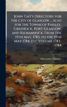 John Tait's Directory for the City of Glasgow ... Also for the Towns of Paisley Greenock Port-Glasgow and Kilmarnock From the 15th May 1783 to the 15th May 1784 etc Volume 1783-1784