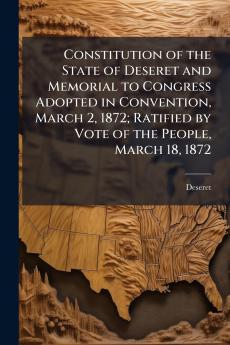 Constitution of the State of Deseret and Memorial to Congress Adopted in Convention March 2 1872; Ratified by Vote of the People March 18 1872