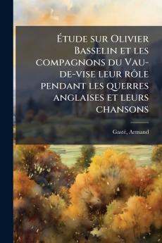 Ãtude sur Olivier Basselin et les compagnons du Vau-de-vise leur rÃ´le pendant les querres anglaises et leurs chansons