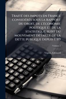 TraitÃ© des impots en France considÃ©rÃ©s sous la rapport du droit de l'Ã©conomie politique et de la statistique suivi du mouvement dÃ©taillÃ© de la dette publique depuis 1789