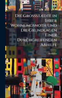 Die GrossstÃ¦dte in Ihrer Wohnungsnoth Und Die Grundlagen Einer Durchgreifenden Abhilfe