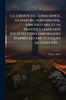 La libertÃ© de conscience sa nature son origine son histoire et sa pratique dans nos sociÃ©tÃ©s contemporaines d'aprÃ¨s les encycliques de Leon XIII ...