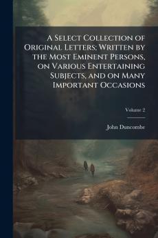 A Select Collection of Original Letters; Written by the Most Eminent Persons on Various Entertaining Subjects and on Many Important Occasions