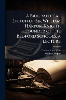 A Biographical Sketch of Sir William Harpur Knight Founder of the Bedford Schools a Lecture