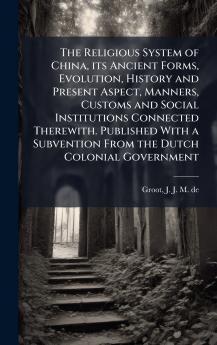 The Religious System of China its Ancient Forms Evolution History and Present Aspect Manners Customs and Social Institutions Connected Therewith. Published With a Subvention From the Dutch Colonial Government