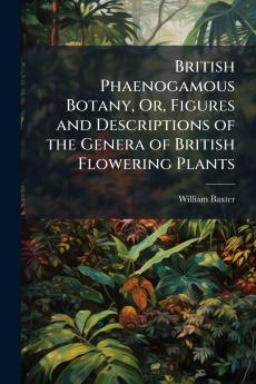 British Phaenogamous Botany Or Figures and Descriptions of the Genera of British Flowering Plants