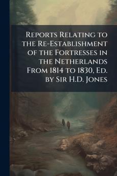 Reports Relating to the Re-Establishment of the Fortresses in the Netherlands From 1814 to 1830 Ed. by Sir H.D. Jones