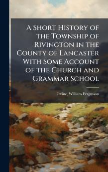 A Short History of the Township of Rivington in the County of Lancaster With Some Account of the Church and Grammar School