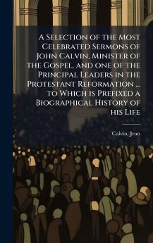 A Selection of the Most Celebrated Sermons of John Calvin Minister of the Gospel and one of the Principal Leaders in the Protestant Reformation ... to Which is Prefixed a Biographical History of his Life
