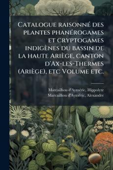Catalogue raisonnÃ© des plantes phanÃ©rogames et cryptogames indigÃ¨nes du bassin de la haute AriÃ¨ge canton d'Ax-les-Thermes (AriÃ¨ge) etc Volume etc.