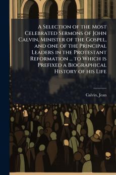 A Selection of the Most Celebrated Sermons of John Calvin Minister of the Gospel and one of the Principal Leaders in the Protestant Reformation ... to Which is Prefixed a Biographical History of his Life