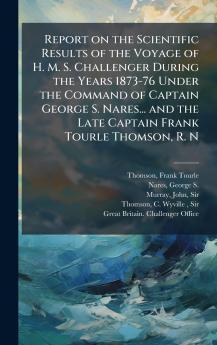 Report on the Scientific Results of the Voyage of H. M. S. Challenger During the Years 1873-76 Under the Command of Captain George S. Nares... and the Late Captain Frank Tourle Thomson R. N