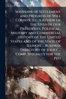 Souvenir of Settlement and Progress of Will County Ill. A Review of the Lives of our Presidents Political Military and Commercial History of the United States and of the State of Illinois ... Business Directory of Joliet ... Comp. Specially for the Peo