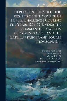 Report on the Scientific Results of the Voyage of H. M. S. Challenger During the Years 1873-76 Under the Command of Captain George S. Nares... and the Late Captain Frank Tourle Thomson R. N