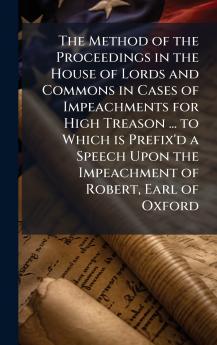 The Method of the Proceedings in the House of Lords and Commons in Cases of Impeachments for High Treason ... to Which is Prefix'd a Speech Upon the Impeachment of Robert Earl of Oxford