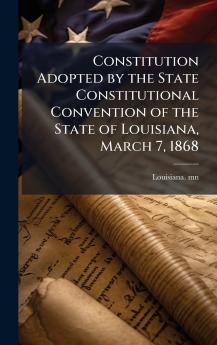 Constitution Adopted by the State Constitutional Convention of the State of Louisiana March 7 1868