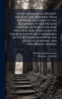 An Ecclesiastical History Ancient and Modern From the Birth of Christ to the Beginning of the Present Century in Which the Rise Progress and Variations of Church Power are Considered in Their Connexion With the State of Learning and Philosophy During