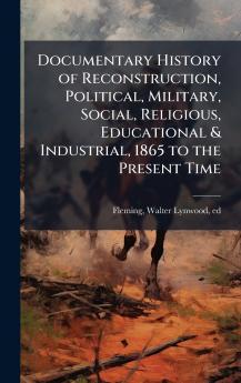 Documentary History of Reconstruction Political Military Social Religious Educational & Industrial 1865 to the Present Time