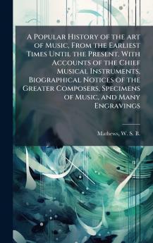 A Popular History of the art of Music From the Earliest Times Until the Present. With Accounts of the Chief Musical Instruments Biographical Notices of the Greater Composers Specimens of Music and Many Engravings