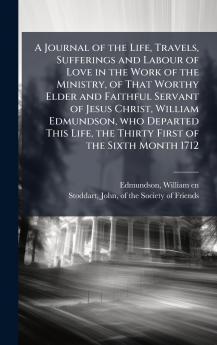 A Journal of the Life Travels Sufferings and Labour of Love in the Work of the Ministry of That Worthy Elder and Faithful Servant of Jesus Christ William Edmundson who Departed This Life the Thirty First of the Sixth Month 1712