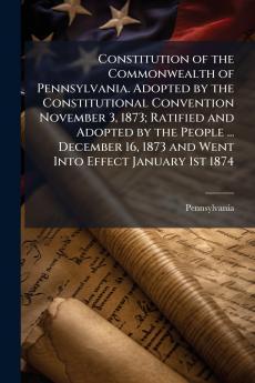Constitution of the Commonwealth of Pennsylvania. Adopted by the Constitutional Convention November 3 1873; Ratified and Adopted by the People ... December 16 1873 and Went Into Effect January 1st 1874