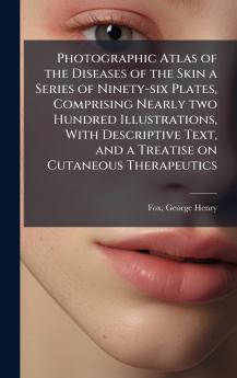 Photographic Atlas of the Diseases of the Skin a Series of Ninety-six Plates Comprising Nearly two Hundred Illustrations With Descriptive Text and a Treatise on Cutaneous Therapeutics
