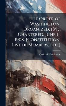 The Order of Washington Organized 1895 Chartered June 11 1908. [Constitution List of Members etc.]