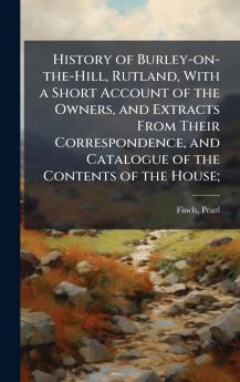 History of Burley-on-the-Hill Rutland With a Short Account of the Owners and Extracts From Their Correspondence and Catalogue of the Contents of the House;