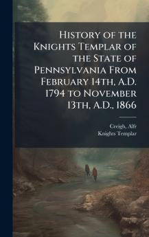 History of the Knights Templar of the State of Pennsylvania From February 14th A.D. 1794 to November 13th A.D. 1866