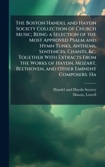 The Boston Handel and Haydn Society Collection of Church Music; Being a Selection of the Most Approved Psalm and Hymn Tunes Anthems Sentences Chants &c. Together With Extracts From the Works of Haydn Mozart Beethoven and Other Eminent Composers. Ha