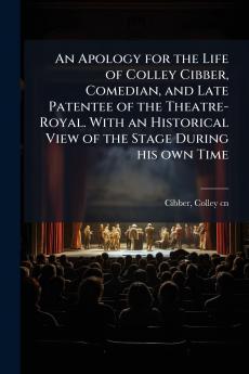 An Apology for the Life of Colley Cibber Comedian and Late Patentee of the Theatre-Royal. With an Historical View of the Stage During his own Time
