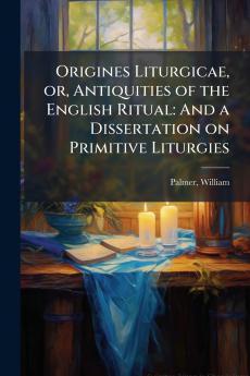 Origines Liturgicae or Antiquities of the English Ritual