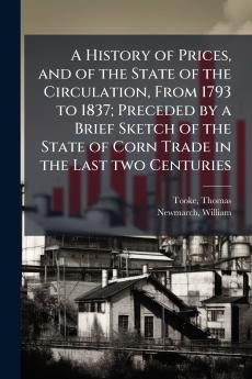 A History of Prices and of the State of the Circulation From 1793 to 1837; Preceded by a Brief Sketch of the State of Corn Trade in the Last two Centuries