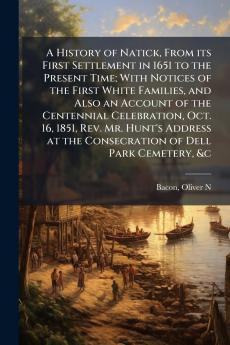 A History of Natick From its First Settlement in 1651 to the Present Time; With Notices of the First White Families and Also an Account of the Centennial Celebration Oct. 16 1851 Rev. Mr. Hunt's Address at the Consecration of Dell Park Cemetery &c