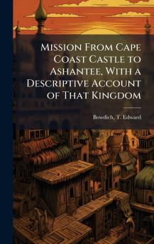 Mission From Cape Coast Castle to Ashantee With a Descriptive Account of That Kingdom