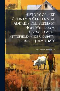 History of Pike County. A Centennial Address Delivered by Hon. William A. Grimshaw at Pittsfield Pike County Illinois July 4 1876
