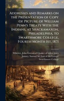 Addresses and Remarks on the Presentation of Copy of Picture of William Penn's Treaty With the Indians at Shackamaxon Philadelphia to Swarthmore College Fourth Month 1st 1871