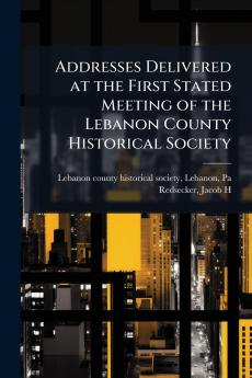 Addresses Delivered at the First Stated Meeting of the Lebanon County Historical Society