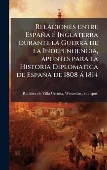 Relaciones entre EspaÃ±a Ã© Inglaterra durante la Guerra de la Independencia apuntes para la Historia Diplomatica de EspaÃ±a de 1808 Ã¡ 1814